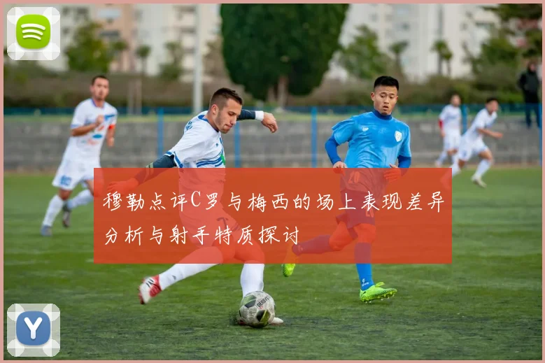 穆勒点评C罗与梅西的场上表现差异分析与射手特质探讨