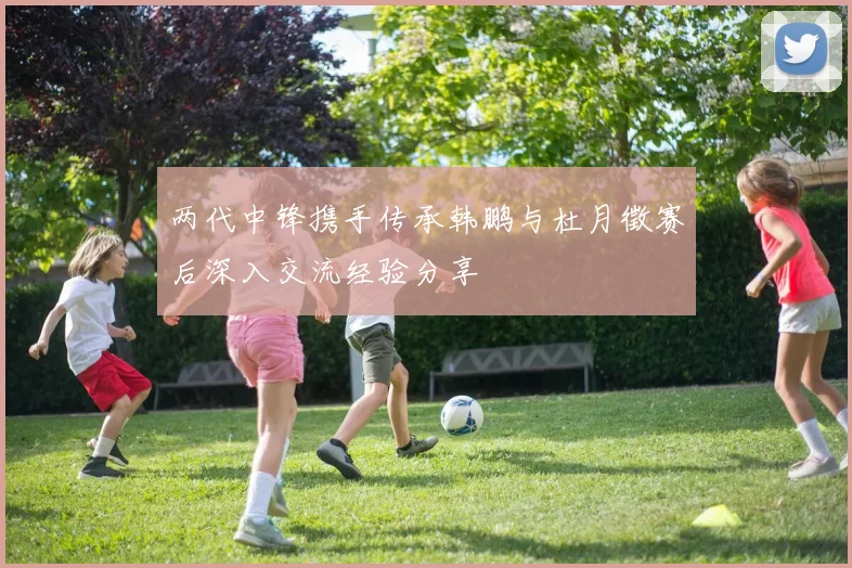 两代中锋携手传承韩鹏与杜月徵赛后深入交流经验分享