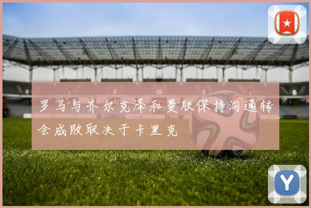 罗马与齐尔克泽和曼联保持沟通转会成败取决于卡里克