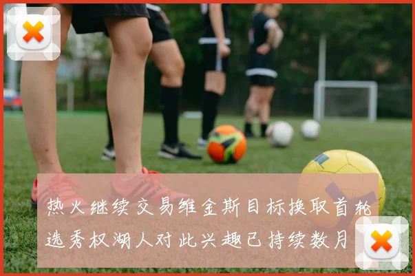 热火继续交易维金斯目标换取首轮选秀权湖人对此兴趣已持续数月