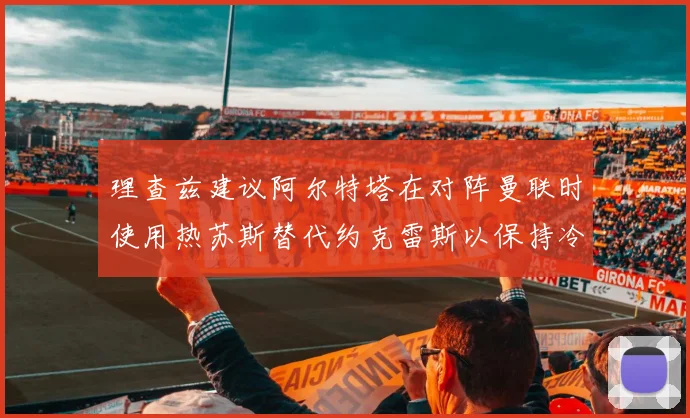 理查兹建议阿尔特塔在对阵曼联时使用热苏斯替代约克雷斯以保持冷静状态