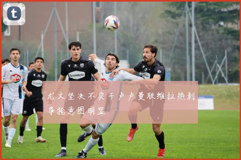 尤文坚决不卖卡卢卢曼联维拉热刺争抢意图明显