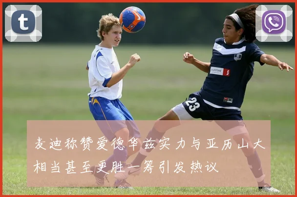 麦迪称赞爱德华兹实力与亚历山大相当甚至更胜一筹引发热议