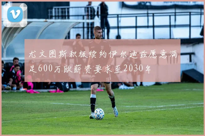 尤文图斯积极续约伊尔迪兹愿意满足600万欧薪资要求至2030年