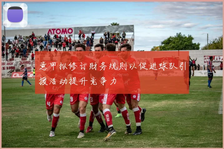 意甲拟修订财务规则以促进球队引援活动提升竞争力